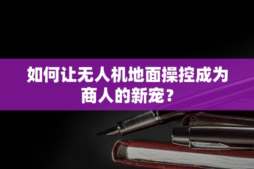 如何让无人机地面操控成为商人的新宠？