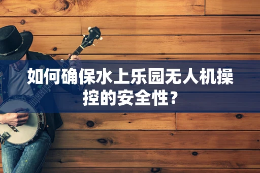 如何确保水上乐园无人机操控的安全性？
