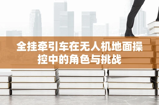 全挂牵引车在无人机地面操控中的角色与挑战