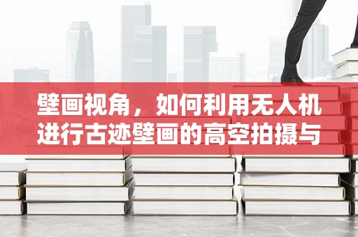 壁画视角，如何利用无人机进行古迹壁画的高空拍摄与保护？