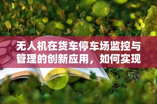 无人机在货车停车场监控与管理的创新应用，如何实现高效、安全的货物追踪？