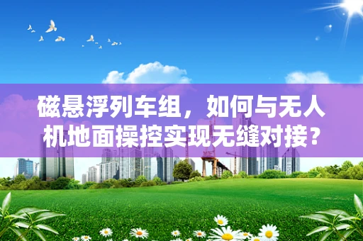 磁悬浮列车组，如何与无人机地面操控实现无缝对接？