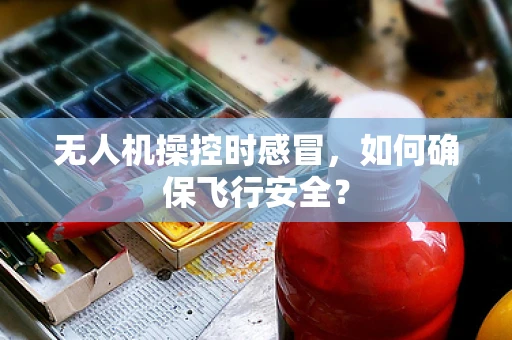 无人机操控时感冒，如何确保飞行安全？