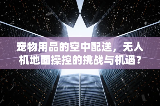宠物用品的空中配送，无人机地面操控的挑战与机遇？
