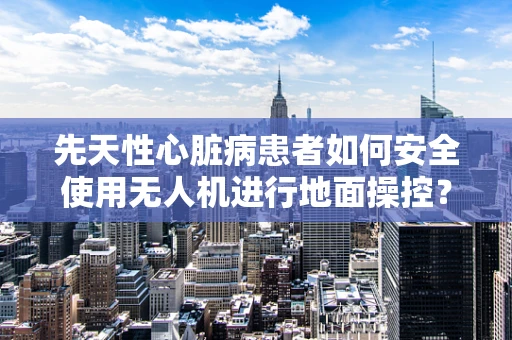 先天性心脏病患者如何安全使用无人机进行地面操控？