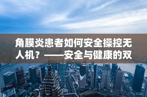 角膜炎患者如何安全操控无人机？——安全与健康的双重考量