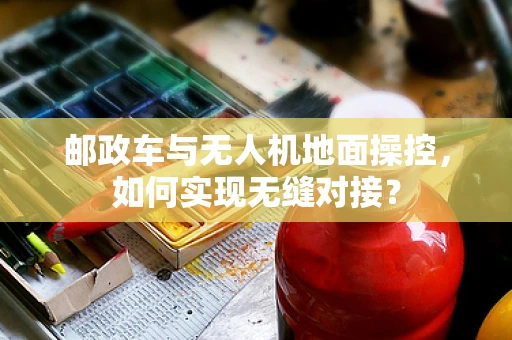 邮政车与无人机地面操控，如何实现无缝对接？