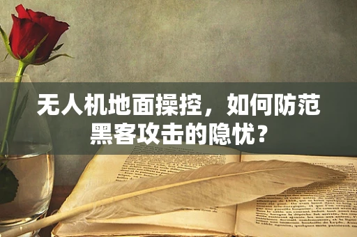 无人机地面操控，如何防范黑客攻击的隐忧？