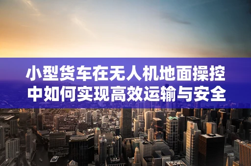 小型货车在无人机地面操控中如何实现高效运输与安全保障？