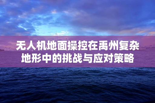 无人机地面操控在禹州复杂地形中的挑战与应对策略