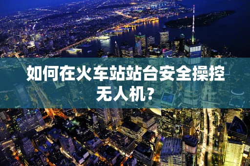 如何在火车站站台安全操控无人机？