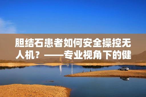 胆结石患者如何安全操控无人机？——专业视角下的健康考量