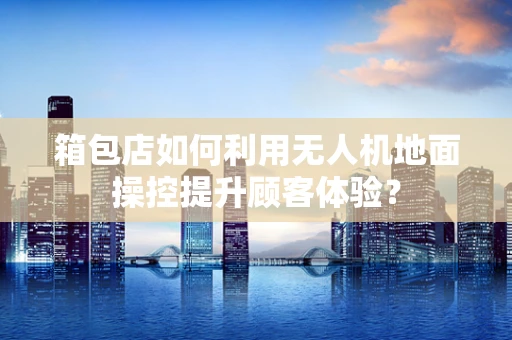 箱包店如何利用无人机地面操控提升顾客体验？