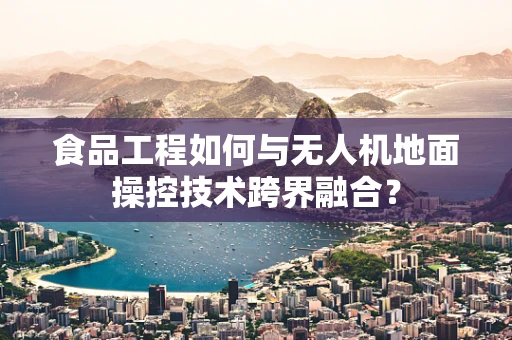 食品工程如何与无人机地面操控技术跨界融合？