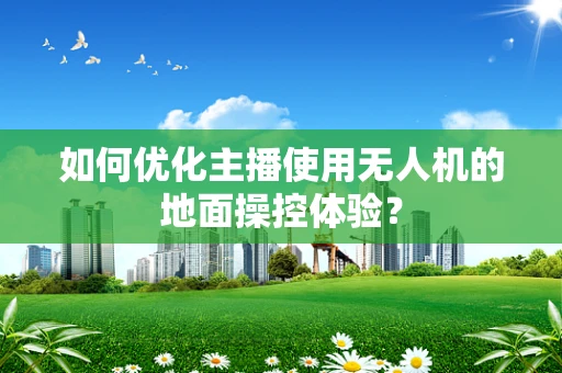如何优化主播使用无人机的地面操控体验？