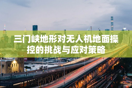 三门峡地形对无人机地面操控的挑战与应对策略