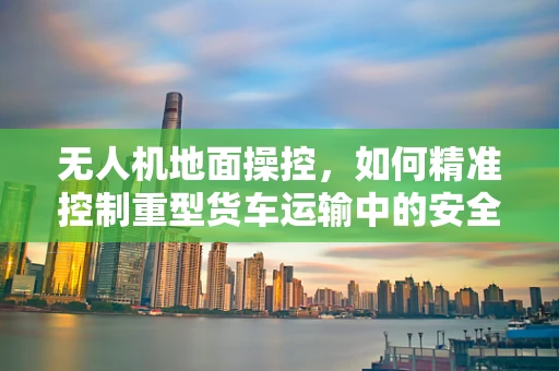 无人机地面操控，如何精准控制重型货车运输中的安全与效率？