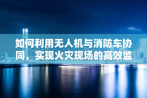 如何利用无人机与消防车协同，实现火灾现场的高效监控与救援？