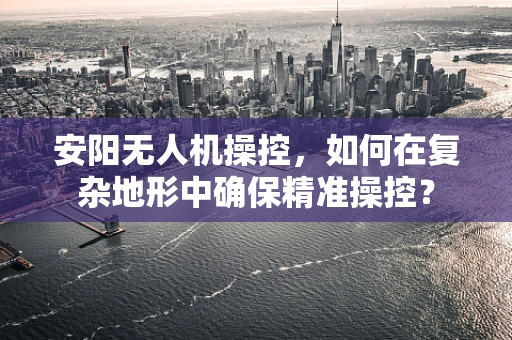 安阳无人机操控，如何在复杂地形中确保精准操控？