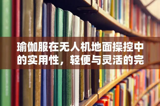 瑜伽服在无人机地面操控中的实用性，轻便与灵活的完美结合？