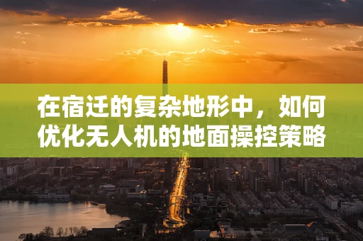 在宿迁的复杂地形中，如何优化无人机的地面操控策略以提升任务效率？