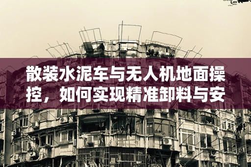 散装水泥车与无人机地面操控，如何实现精准卸料与安全监控？
