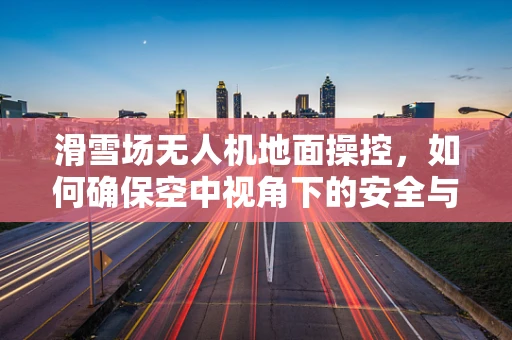 滑雪场无人机地面操控，如何确保空中视角下的安全与效率？