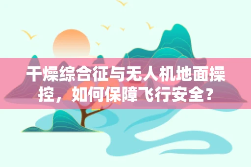干燥综合征与无人机地面操控，如何保障飞行安全？