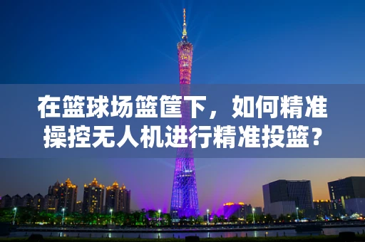 在篮球场篮筐下，如何精准操控无人机进行精准投篮？