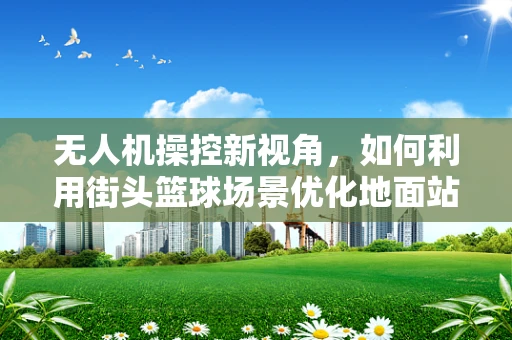 无人机操控新视角，如何利用街头篮球场景优化地面站操控体验？