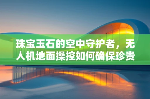 珠宝玉石的空中守护者，无人机地面操控如何确保珍贵宝石的安全？