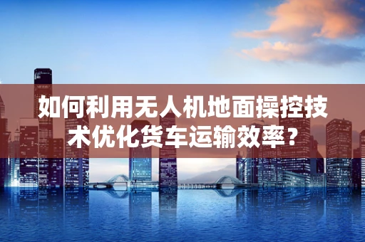 如何利用无人机地面操控技术优化货车运输效率？