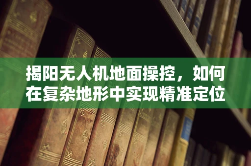 揭阳无人机地面操控，如何在复杂地形中实现精准定位？