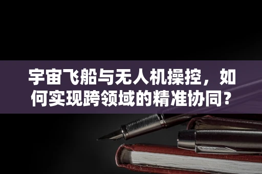 宇宙飞船与无人机操控，如何实现跨领域的精准协同？