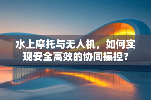 水上摩托与无人机，如何实现安全高效的协同操控？