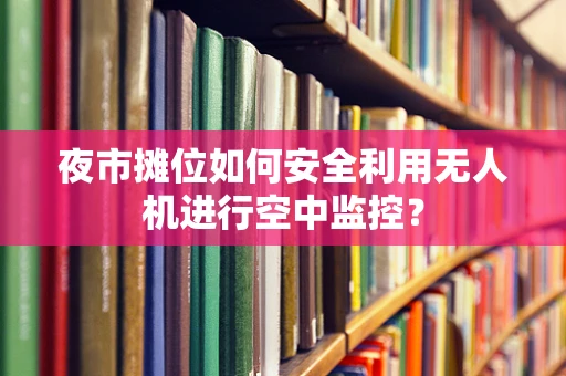 夜市摊位如何安全利用无人机进行空中监控？
