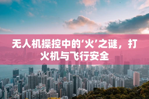 无人机操控中的‘火’之谜，打火机与飞行安全