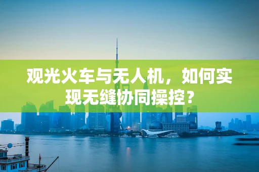 观光火车与无人机，如何实现无缝协同操控？