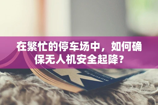 在繁忙的停车场中，如何确保无人机安全起降？