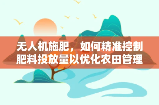 无人机施肥，如何精准控制肥料投放量以优化农田管理？