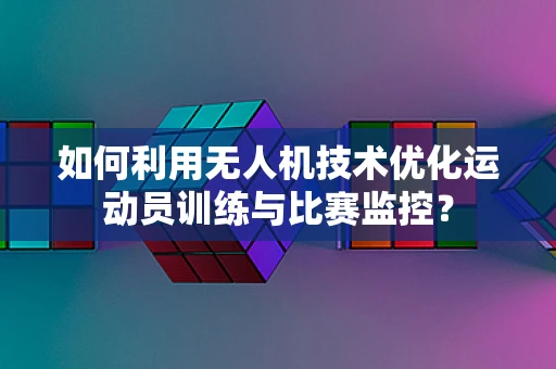 如何利用无人机技术优化运动员训练与比赛监控？