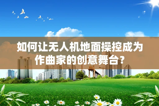 如何让无人机地面操控成为作曲家的创意舞台？