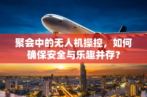 聚会中的无人机操控，如何确保安全与乐趣并存？