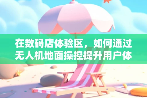 在数码店体验区，如何通过无人机地面操控提升用户体验？
