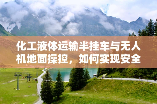化工液体运输半挂车与无人机地面操控，如何实现安全高效的监控？