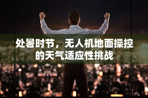 处暑时节，无人机地面操控的天气适应性挑战