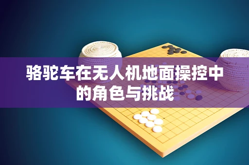 骆驼车在无人机地面操控中的角色与挑战