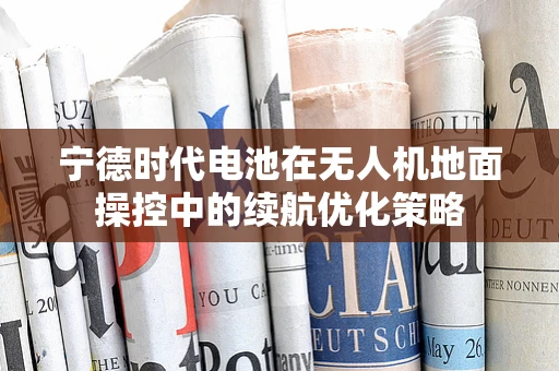 宁德时代电池在无人机地面操控中的续航优化策略