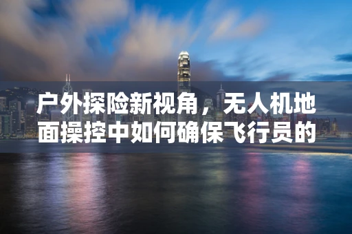 户外探险新视角，无人机地面操控中如何确保飞行员的户外服安全与舒适？