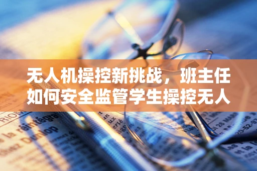 无人机操控新挑战，班主任如何安全监管学生操控无人机？